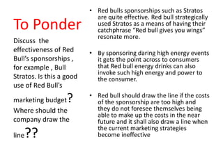 To Ponder
• Red bulls sponsorships such as Stratos
are quite effective. Red bull strategically
used Stratos as a means of having their
catchphrase “Red bull gives you wings”
resonate more.
• By sponsoring daring high energy events
it gets the point across to consumers
that Red bull energy drinks can also
invoke such high energy and power to
the consumer.
• Red bull should draw the line if the costs
of the sponsorship are too high and
they do not foresee themselves being
able to make up the costs in the near
future and it shall also draw a line when
the current marketing strategies
become ineffective
Discuss the
effectiveness of Red
Bull’s sponsorships ,
for example , Bull
Stratos. Is this a good
use of Red Bull’s
marketing budget?
Where should the
company draw the
line??
 