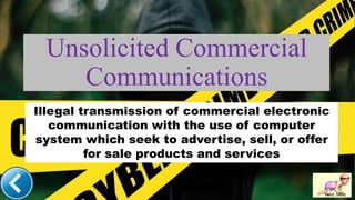 Unsolicited Commercial
Communications
Next Slide
Illegal transmission of commercial electronic
communication with the use of computer
system which seek to advertise, sell, or offer
for sale products and services
 