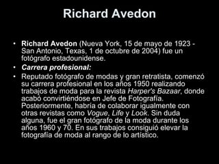 Richard Avedon Richard Avedon  (Nueva York, 15 de mayo de 1923 - San Antonio, Texas, 1 de octubre de 2004) fue un fotógrafo estadounidense. Carrera profesional: Reputado fotógrafo de modas y gran retratista, comenzó su carrera profesional en los años 1950 realizando trabajos de moda para la revista  Harper's Bazaar , donde acabó convirtiéndose en Jefe de Fotografía. Posteriormente, habría de colaborar igualmente con otras revistas como  Vogue ,  Life  y  Look . Sin duda alguna, fue el gran fotógrafo de la moda durante los años 1960 y 70. En sus trabajos consiguió elevar la fotografía de moda al rango de lo artístico. 