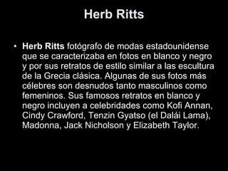 Herb Ritts Herb Ritts  fotógrafo de modas estadounidense que se caracterizaba en fotos en blanco y negro y por sus retratos de estilo similar a las escultura de la Grecia clásica. Algunas de sus fotos más célebres son desnudos tanto masculinos como femeninos. Sus famosos retratos en blanco y negro incluyen a celebridades como Kofi Annan, Cindy Crawford, Tenzin Gyatso (el Dalái Lama), Madonna, Jack Nicholson y Elizabeth Taylor. 