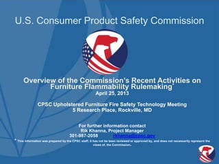 U.S. Consumer Product Safety Commission
Overview of the Commission’s Recent Activities on
Furniture Flammability Rulemaking*
April 25, 2013
CPSC Upholstered Furniture Fire Safety Technology Meeting
5 Research Place, Rockville, MD
For further information contact
Rik Khanna, Project Manager
301-987-2058 rkhanna@cpsc.gov
* This information was prepared by the CPSC staff; it has not be been reviewed or approved by, and does not necessarily represent the
views of, the Commission.
 