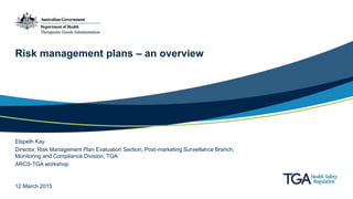 Risk management plans – an overview
Elspeth Kay
Director, Risk Management Plan Evaluation Section, Post-marketing Surveillance Branch,
Monitoring and Compliance Division, TGA
ARCS-TGA workshop
12 March 2015
 