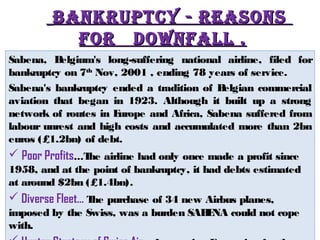 BBAANNKKRRUUPPTTCCYY -- RREEAASSOONNSS 
FFOORR DDOOwwNNFFAALLLL .. 
Sabena, Belgium's long-suffering national airline, filed for 
bankruptcy on 7th Nov, 2001 , ending 78 years of service. 
Sabena's bankruptcy ended a tradition of Belgian commercial 
aviation that began in 1923. Although it built up a strong 
network of routes in Europe and Africa, Sabena suffered from 
labour unrest and high costs and accumulated more than 2bn 
euros (£1.2bn) of debt. 
 Poor Profits…The airline had only once made a profit since 
1958, and at the point of bankruptcy, it had debts estimated 
at around $2bn (£1.4bn). 
 Diverse Fleet… The purchase of 34 new Airbus planes, 
imposed by the Swiss, was a burden SABENA could not cope 
with. 
 Hunter Strategy of Swiss Air… Aggressive Expansion for the 
 