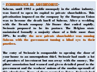 o INTERFERANCE BBYY GGOOVVEERRNNMMEENNTT - 
Sabena, until 1995 a public monopoly in the airline industry, 
was forced to open its capital to private shareholders. This 
privatisation imposed on the company by the European Union 
was to become the death knell of Sabena. After a wedding 
with the French company Air France that ended rapidly, 
Swissair proposed to be its partner. The Belgian state 
maintained formally a majority share of a little more than 
50%. In reality tthhee nneeww pprriivvaattee sshhaarreehhoollddeerr wwaass rruunnnniinngg 
SSaabbeennaa wwiitthh tthhee ggoovveerrnnmmeenntt ttuurrnniinngg aa bblliinndd eeyyee ttoo tthheeiirr 
pprraaccttiicceess.. 
The entry of Swissair is comparable to opening the door of 
your house to an unscrupulous thief. Swissair had made a lot 
of promises of investment but ran away with the money. The 
pilots' association had warned and given detailed proof to the 
government and the workers' unions of the modus operandi of 
this plundering. None of them wanted to listen. Swissair had 
 