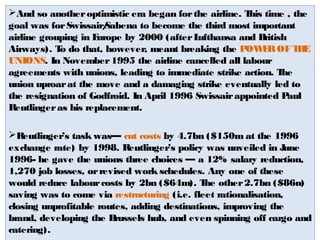 And so another optimistic era began for the airline. This time , the 
goal was for Swissair/Sabena to become the third most important 
airline grouping in Europe by 2000 (after Lufthansa and British 
Airways). To do that, however, meant breaking the POWER OF THE 
UNIONS. In November 1995 the airline cancelled all labour 
agreements with unions, leading to immediate strike action. The 
union uproar at the move and a damaging strike eventually led to 
the resignation of Godfroid. In April 1996 Swissair appointed Paul 
Reutlinger as his replacement. 
Reutlinger’s task was— cut costs by 4.7bn ($150m at the 1996 
exchange rate) by 1998. Reutlinger’s policy was unveiled in June 
1996- he gave the unions three choices — a 12% salary reduction, 
1,270 job losses, or revised work schedules. Any one of these 
would reduce labour costs by 2bn ($64m). The other 2.7bn ($86n) 
saving was to come via restructuring (i.e. fleet rationalisation, 
closing unprofitable routes, adding destinations, improving the 
brand, developing the Brussels hub, and even spinning off cargo and 
catering). 
 