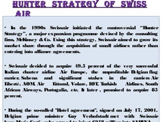 HUNTER STRATEGY OOFF SSwwiiSSSS 
AAiiRR 
• In the 1990s Swissair initiated the controversial “Hunter 
Strategy”, a major expansion programme devised by the consulting 
firm, McKinsey & Co. Using this strategy, Swissair aimed to grow its 
market share through the acquisition of small airlines rather than 
entering into alliance agreements. 
• Swissair decided to acquire 49.5 percent of the very successful 
Italian charter airline Air Europe, the unprofitable Belgian flag 
carrier, Sabena and significant stakes in the carriers Air 
Liberté, AOM, Air Littoral, Volare, LOT, Turkish Airlines, South 
African Airways, Portugalia, etc. It later , promised to acquire 85 
percent. 
• During the so-called "Hotel agreement", signed on July 17, 2001, 
Belgian prime minister Guy Verhofstadt met with Swissair 
boss Mario Corti , who agreed to inject €258 million into SABENA. 
 