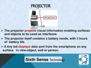 PROJECTOR
 The projector projects visual information enabling surfaces
and objects to be used as interfaces.
 The projector itself contains a battery inside, with 3 hours
of battery life.
 A tiny led displays data sent from the smartphone on any
surface in view-object, wall or person.
Sixth Sense Technology
 