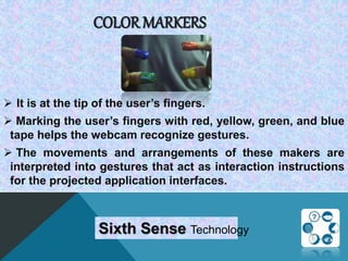 COLOR MARKERS
 It is at the tip of the user’s fingers.
 Marking the user’s fingers with red, yellow, green, and blue
tape helps the webcam recognize gestures.
 The movements and arrangements of these makers are
interpreted into gestures that act as interaction instructions
for the projected application interfaces.
Sixth Sense Technology
 
