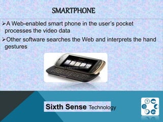 SMARTPHONE
A Web-enabled smart phone in the user’s pocket
processes the video data
Other software searches the Web and interprets the hand
gestures
Sixth Sense Technology
 