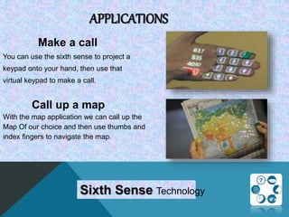 APPLICATIONS
Make a call
You can use the sixth sense to project a
keypad onto your hand, then use that
virtual keypad to make a call.
Call up a map
With the map application we can call up the
Map Of our choice and then use thumbs and
index fingers to navigate the map.
Sixth Sense Technology
 