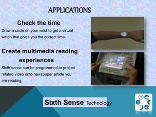APPLICATIONS
Check the time
Draw a circle on your wrist to get a virtual
watch that gives you the correct time.
Create multimedia reading
experiences
Sixth sense can be programmed to project
related video onto newspaper article you
are reading.
Sixth Sense Technology
 