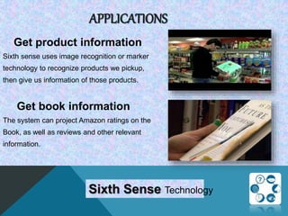 APPLICATIONS
Get product information
Sixth sense uses image recognition or marker
technology to recognize products we pickup,
then give us information of those products.
Get book information
The system can project Amazon ratings on the
Book, as well as reviews and other relevant
information.
Sixth Sense Technology
 