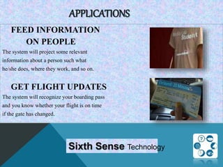 APPLICATIONS
FEED INFORMATION
ON PEOPLE
The system will project some relevant
information about a person such what
he/she does, where they work, and so on.
GET FLIGHT UPDATES
The system will recognize your boarding pass
and you know whether your flight is on time
if the gate has changed.
Sixth Sense Technology
 