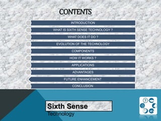 CONTENTS
Sixth Sense
Technology
INTRODUCTION
WHAT IS SIXTH SENSE TECHNOLOGY ?
WHAT DOES IT DO ?
EVOLUTION OF THE TECHNOLOGY
COMPONENTS
HOW IT WORKS ?
APPLICATIONS
ADVANTAGES
CONCLUSION
FUTURE ENHANCEMENT
 