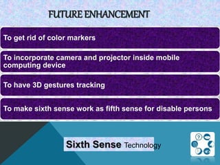 FUTURE ENHANCEMENT
To get rid of color markers
To incorporate camera and projector inside mobile
computing device
To have 3D gestures tracking
To make sixth sense work as fifth sense for disable persons
Sixth Sense Technology
 