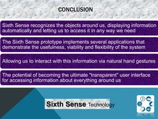 CONCLUSION
Sixth Sense recognizes the objects around us, displaying information
automatically and letting us to access it in any way we need
The Sixth Sense prototype implements several applications that
demonstrate the usefulness, viability and flexibility of the system
Allowing us to interact with this information via natural hand gestures
The potential of becoming the ultimate "transparent" user interface
for accessing information about everything around us
Sixth Sense Technology
 