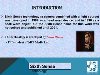 INTRODUCTION
 Sixth Sense technology (a camera combined with a light source)
was developed in 1997 as a head worn device, and in 1998 as a
neck worn object, but the Sixth Sense name for this work was
not coined and published until 2001.
 This technology is developed by PranavMistry,
a PhD student of MIT Media Lab.
Sixth Sense
Technology
 
