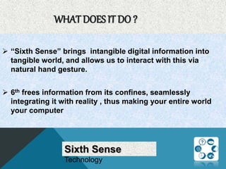 WHAT DOES IT DO ?
 “Sixth Sense” brings intangible digital information into
tangible world, and allows us to interact with this via
natural hand gesture.
 6th frees information from its confines, seamlessly
integrating it with reality , thus making your entire world
your computer
Sixth Sense
Technology
 