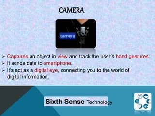 CAMERA
 Captures an object in view and track the user’s hand gestures.
 It sends data to smartphone.
 It’s act as a digital eye, connecting you to the world of
digital information.
Sixth Sense Technology
 