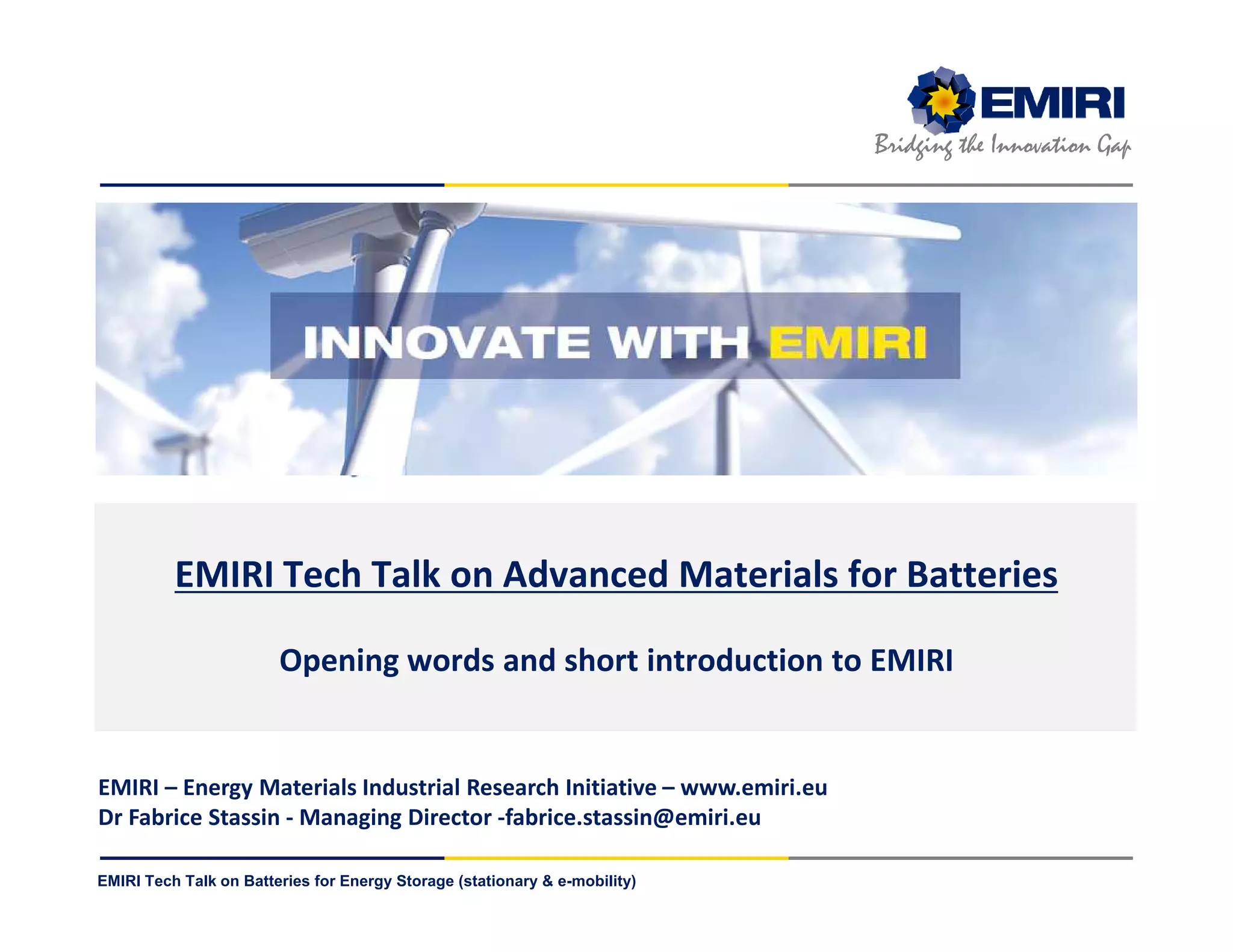 ENERGY MATERIALS INDUSTRIAL RESEARCH INITIATIVE
Bridging the Innovation Gap
EMIRI Tech Talk on Batteries for Energy Storage (stationary & e-mobility)
EMIRI Tech Talk on Advanced Materials for Batteries
Opening words and short introduction to EMIRI
EMIRI – Energy Materials Industrial Research Initiative – www.emiri.eu
Dr Fabrice Stassin - Managing Director -fabrice.stassin@emiri.eu
 