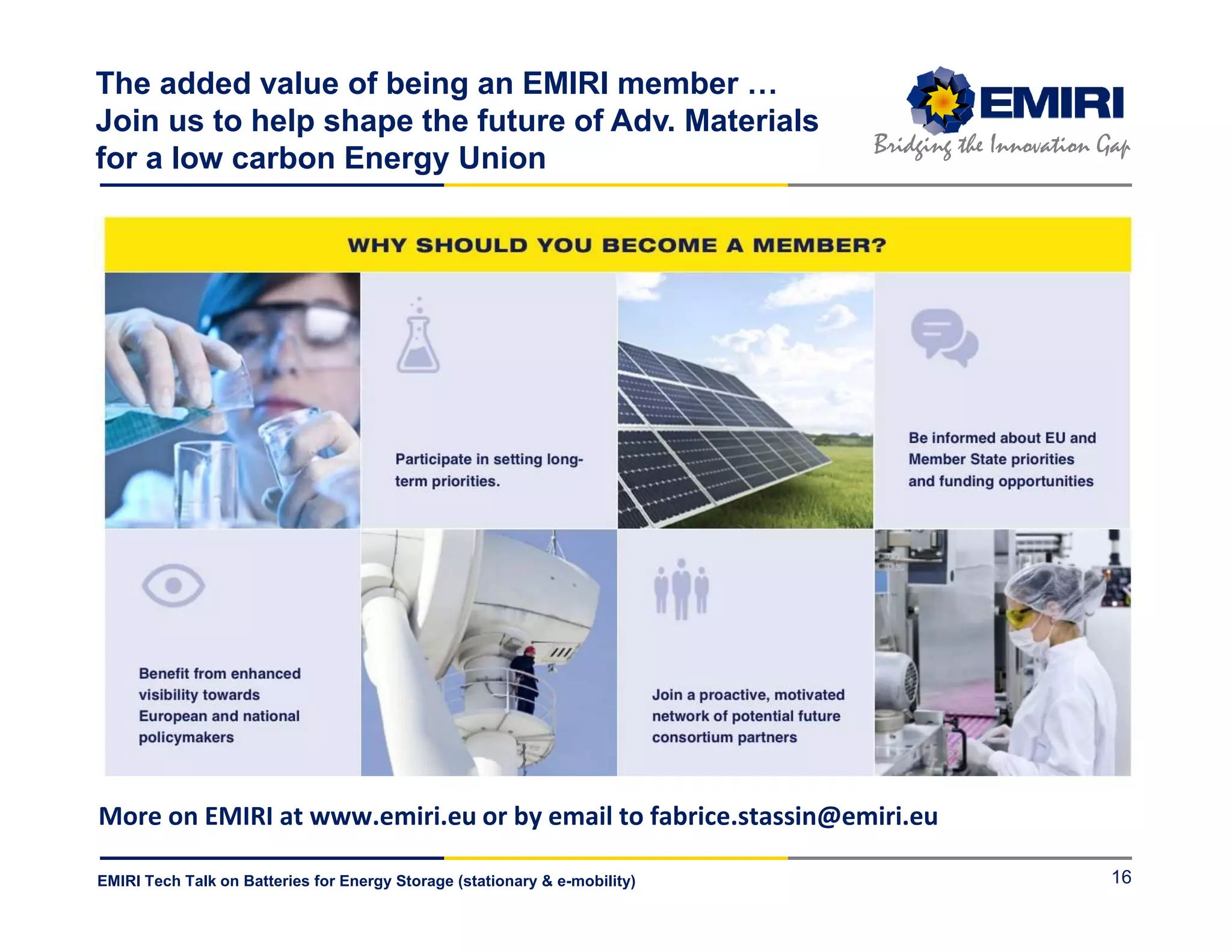 ENERGY MATERIALS INDUSTRIAL RESEARCH INITIATIVE
Bridging the Innovation Gap
EMIRI Tech Talk on Batteries for Energy Storage (stationary & e-mobility)
The added value of being an EMIRI member …
Join us to help shape the future of Adv. Materials
for a low carbon Energy Union
16
More on EMIRI at www.emiri.eu or by email to fabrice.stassin@emiri.eu
 