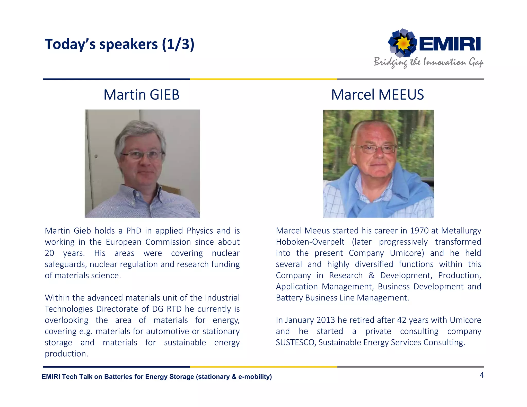 ENERGY MATERIALS INDUSTRIAL RESEARCH INITIATIVE
Bridging the Innovation Gap
EMIRI Tech Talk on Batteries for Energy Storage (stationary & e-mobility)
Today’s speakers (1/3)
4
Martin Gieb holds a PhD in applied Physics and is
working in the European Commission since about
20 years. His areas were covering nuclear
safeguards, nuclear regulation and research funding
of materials science.
Within the advanced materials unit of the Industrial
Technologies Directorate of DG RTD he currently is
overlooking the area of materials for energy,
covering e.g. materials for automotive or stationary
storage and materials for sustainable energy
production.
Marcel Meeus started his career in 1970 at Metallurgy
Hoboken-Overpelt (later progressively transformed
into the present Company Umicore) and he held
several and highly diversified functions within this
Company in Research & Development, Production,
Application Management, Business Development and
Battery Business Line Management.
In January 2013 he retired after 42 years with Umicore
and he started a private consulting company
SUSTESCO, Sustainable Energy Services Consulting.
Martin GIEBMartin GIEBMartin GIEBMartin GIEB Marcel MEEUSMarcel MEEUSMarcel MEEUSMarcel MEEUS
 