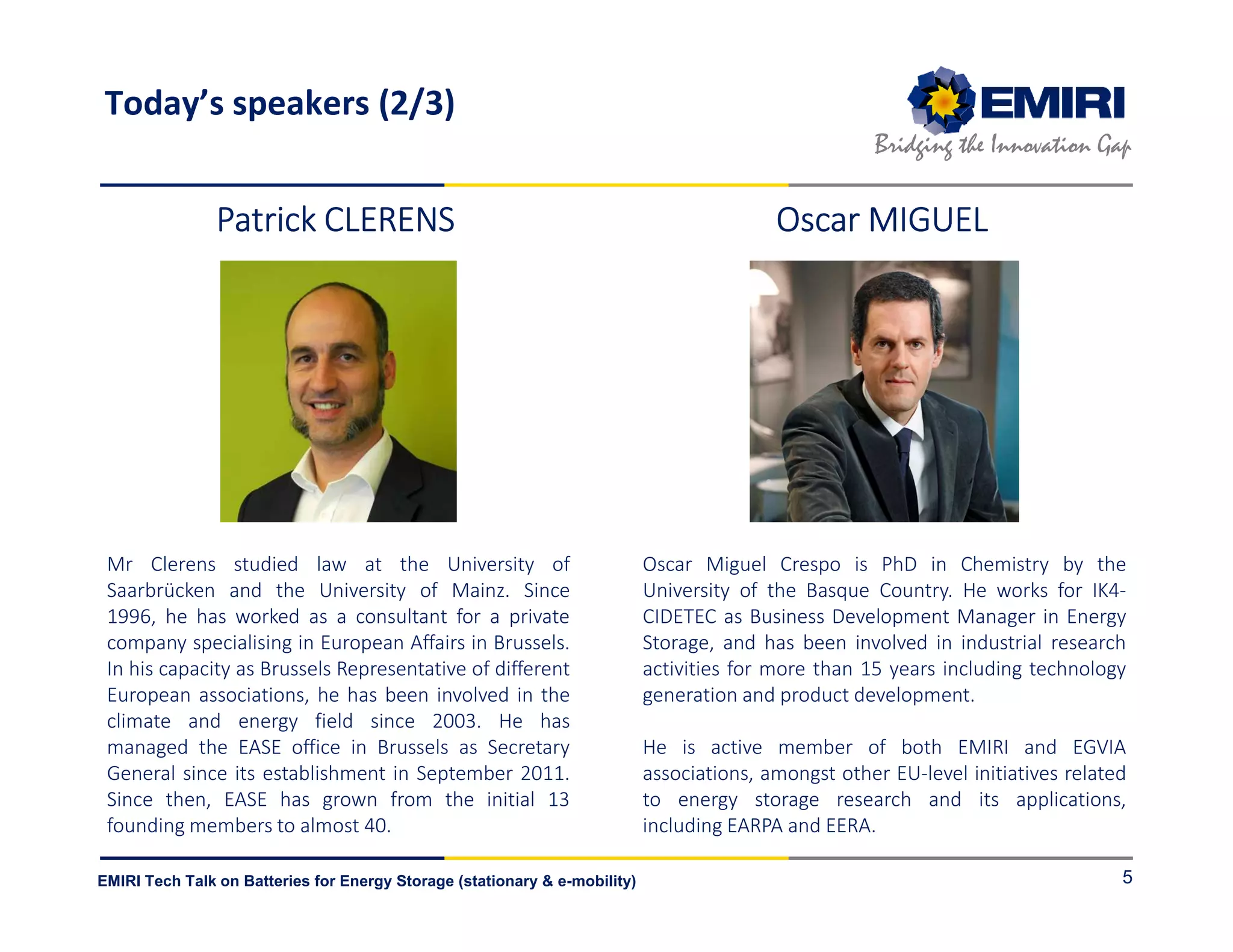 ENERGY MATERIALS INDUSTRIAL RESEARCH INITIATIVE
Bridging the Innovation Gap
EMIRI Tech Talk on Batteries for Energy Storage (stationary & e-mobility) 5
Patrick CLERENSPatrick CLERENSPatrick CLERENSPatrick CLERENS
Mr Clerens studied law at the University of
Saarbrücken and the University of Mainz. Since
1996, he has worked as a consultant for a private
company specialising in European Affairs in Brussels.
In his capacity as Brussels Representative of different
European associations, he has been involved in the
climate and energy field since 2003. He has
managed the EASE office in Brussels as Secretary
General since its establishment in September 2011.
Since then, EASE has grown from the initial 13
founding members to almost 40.
Oscar Miguel Crespo is PhD in Chemistry by the
University of the Basque Country. He works for IK4-
CIDETEC as Business Development Manager in Energy
Storage, and has been involved in industrial research
activities for more than 15 years including technology
generation and product development.
He is active member of both EMIRI and EGVIA
associations, amongst other EU-level initiatives related
to energy storage research and its applications,
including EARPA and EERA.
Oscar MIGUELOscar MIGUELOscar MIGUELOscar MIGUEL
Today’s speakers (2/3)
 