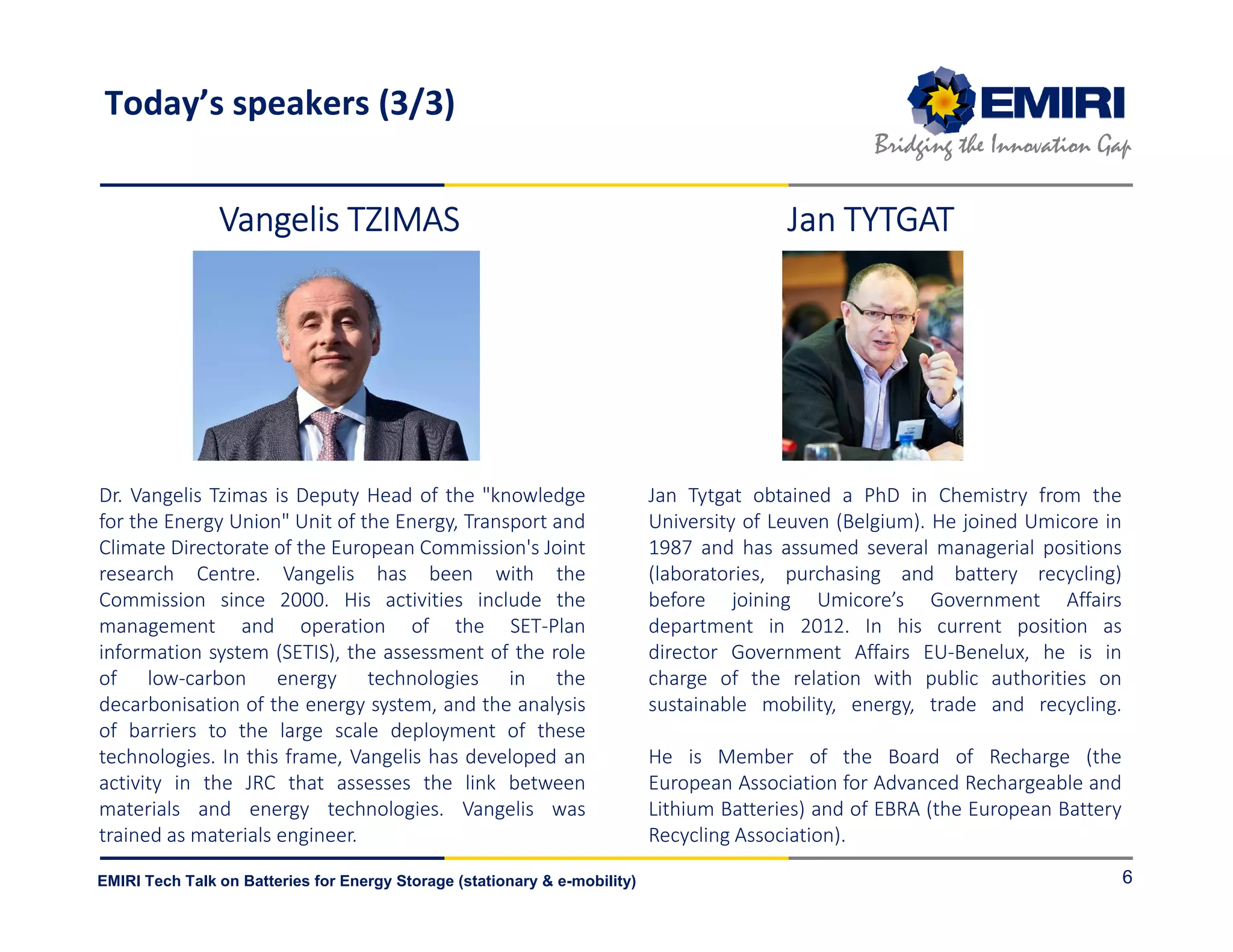 ENERGY MATERIALS INDUSTRIAL RESEARCH INITIATIVE
Bridging the Innovation Gap
EMIRI Tech Talk on Batteries for Energy Storage (stationary & e-mobility) 6
Dr. Vangelis Tzimas is Deputy Head of the "knowledge
for the Energy Union" Unit of the Energy, Transport and
Climate Directorate of the European Commission's Joint
research Centre. Vangelis has been with the
Commission since 2000. His activities include the
management and operation of the SET-Plan
information system (SETIS), the assessment of the role
of low-carbon energy technologies in the
decarbonisation of the energy system, and the analysis
of barriers to the large scale deployment of these
technologies. In this frame, Vangelis has developed an
activity in the JRC that assesses the link between
materials and energy technologies. Vangelis was
trained as materials engineer.
Jan Tytgat obtained a PhD in Chemistry from the
University of Leuven (Belgium). He joined Umicore in
1987 and has assumed several managerial positions
(laboratories, purchasing and battery recycling)
before joining Umicore’s Government Affairs
department in 2012. In his current position as
director Government Affairs EU-Benelux, he is in
charge of the relation with public authorities on
sustainable mobility, energy, trade and recycling.
He is Member of the Board of Recharge (the
European Association for Advanced Rechargeable and
Lithium Batteries) and of EBRA (the European Battery
Recycling Association).
Vangelis TZIMASVangelis TZIMASVangelis TZIMASVangelis TZIMAS Jan TYTGATJan TYTGATJan TYTGATJan TYTGAT
Today’s speakers (3/3)
 