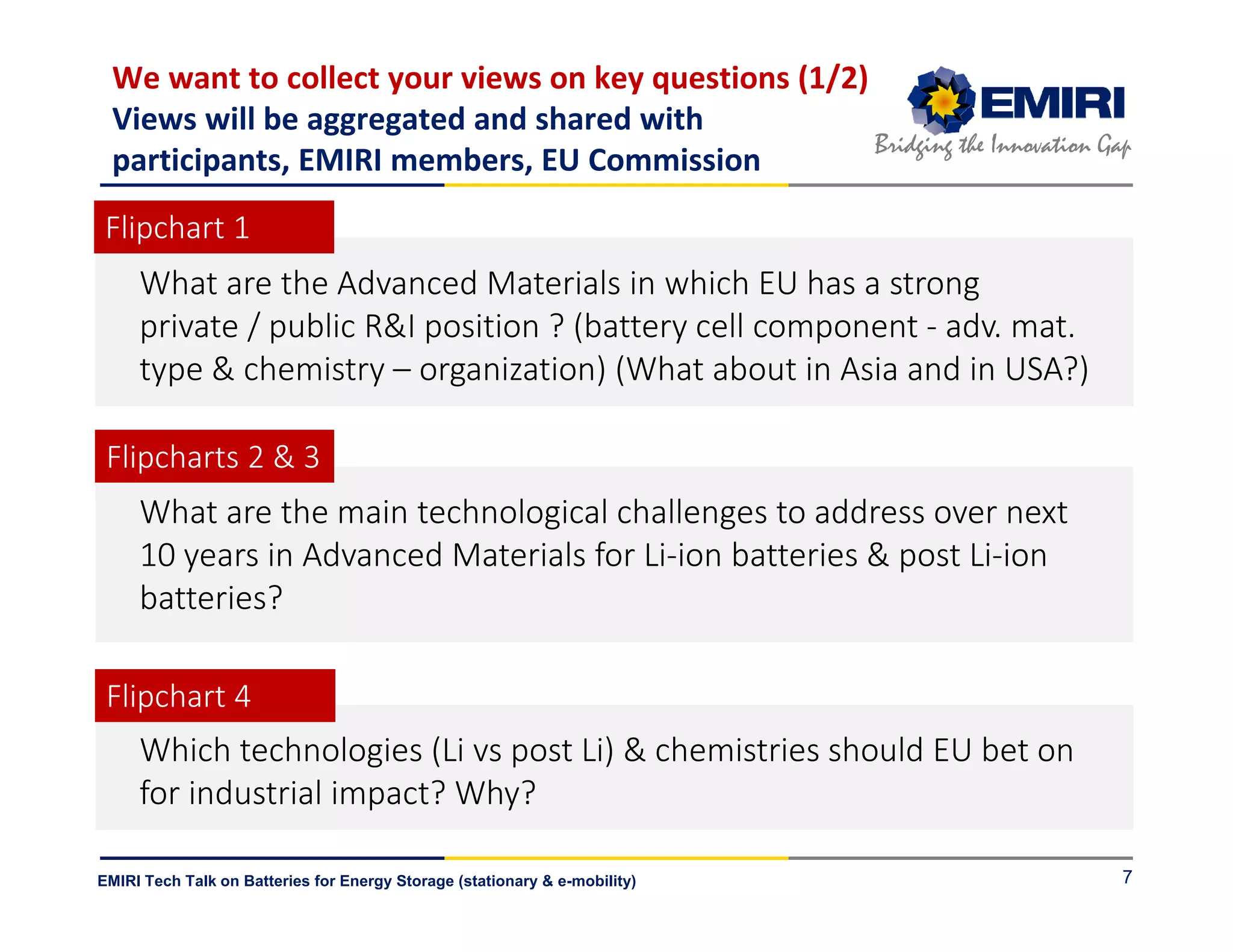 ENERGY MATERIALS INDUSTRIAL RESEARCH INITIATIVE
Bridging the Innovation Gap
EMIRI Tech Talk on Batteries for Energy Storage (stationary & e-mobility)
We want to collect your views on key questions (1/2)
Views will be aggregated and shared with
participants, EMIRI members, EU Commission
7
What are the main technological challenges to address over next
10 years in Advanced Materials for Li-ion batteries & post Li-ion
batteries?
What are the Advanced Materials in which EU has a strong
private / public R&I position ? (battery cell component - adv. mat.
type & chemistry – organization) (What about in Asia and in USA?)
Which technologies (Li vs post Li) & chemistries should EU bet on
for industrial impact? Why?
Flipcharts 2 & 3
Flipchart 4
Flipchart 1
 