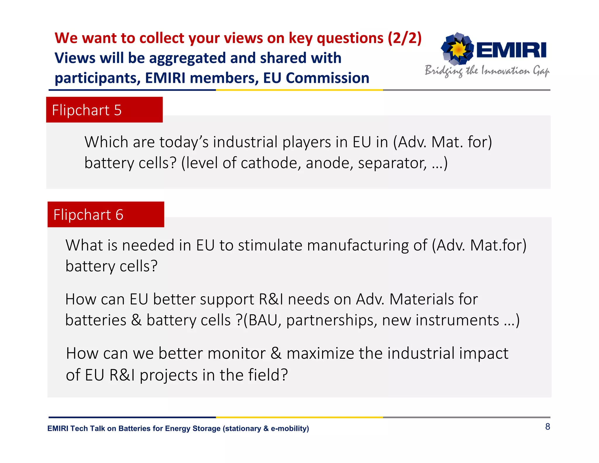 ENERGY MATERIALS INDUSTRIAL RESEARCH INITIATIVE
Bridging the Innovation Gap
EMIRI Tech Talk on Batteries for Energy Storage (stationary & e-mobility) 8
How can EU better support R&I needs on Adv. Materials for
batteries & battery cells ?(BAU, partnerships, new instruments …)
We want to collect your views on key questions (2/2)
Views will be aggregated and shared with
participants, EMIRI members, EU Commission
Which are today’s industrial players in EU in (Adv. Mat. for)
battery cells? (level of cathode, anode, separator, …)
What is needed in EU to stimulate manufacturing of (Adv. Mat.for)
battery cells?
How can we better monitor & maximize the industrial impact
of EU R&I projects in the field?
Flipchart 5
Flipchart 6
 