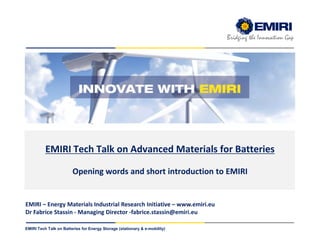 ENERGY MATERIALS INDUSTRIAL RESEARCH INITIATIVE
Bridging the Innovation Gap
EMIRI Tech Talk on Batteries for Energy Storage (stationary & e-mobility)
EMIRI Tech Talk on Advanced Materials for Batteries
Opening words and short introduction to EMIRI
EMIRI – Energy Materials Industrial Research Initiative – www.emiri.eu
Dr Fabrice Stassin - Managing Director -fabrice.stassin@emiri.eu
 