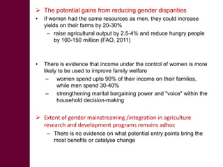  The potential gains from reducing gender disparities
•   If women had the same resources as men, they could increase
    yields on their farms by 20-30%
      – raise agricultural output by 2.5-4% and reduce hungry people
        by 100-150 million (FAO, 2011)



•   There is evidence that income under the control of women is more
    likely to be used to improve family welfare
     – women spend upto 90% of their income on their families,
          while men spend 30-40%
     – strengthening marital bargaining power and "voice" within the
          household decision-making


 Extent of gender mainstreaming /integration in agriculture
  research and development programs remains adhoc
     – There is no evidence on what potential entry points bring the
       most benefits or catalyse change
 