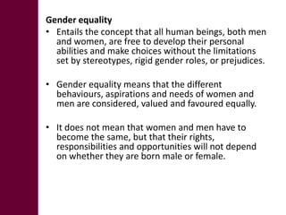 Gender equality
• Entails the concept that all human beings, both men
  and women, are free to develop their personal
  abilities and make choices without the limitations
  set by stereotypes, rigid gender roles, or prejudices.

• Gender equality means that the different
  behaviours, aspirations and needs of women and
  men are considered, valued and favoured equally.

• It does not mean that women and men have to
  become the same, but that their rights,
  responsibilities and opportunities will not depend
  on whether they are born male or female.
 