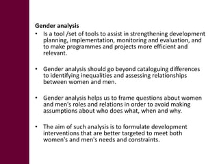 Gender analysis
• Is a tool /set of tools to assist in strengthening development
  planning, implementation, monitoring and evaluation, and
  to make programmes and projects more efficient and
  relevant.

• Gender analysis should go beyond cataloguing differences
  to identifying inequalities and assessing relationships
  between women and men.

• Gender analysis helps us to frame questions about women
  and men's roles and relations in order to avoid making
  assumptions about who does what, when and why.

• The aim of such analysis is to formulate development
  interventions that are better targeted to meet both
  women's and men's needs and constraints.
 