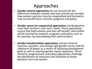 Approaches
• Gender-neutral approaches do not account for the
  differences between women and men and do not consider
  how women and men may be marginalized and harmed or
  may not benefit from research, programs and policy.

• Gender aware (or responsive) approaches are designed to
  meet both women’s and men’s needs. These approaches
  ensure that both women and men will benefit, and neither
  will be harmed by research, programs and policy, such as,
  for example, by exacerbating their work burdens.

• Gender transformative approaches actively strive to
  examine, question, and change rigid gender norms and the
  imbalance of power as a means of achieving development
  goals as well as meeting gender equity objectives. These
  research, programmatic and policy approaches challenge
  the distribution of resources and allocation of duties
  between men and women.
 