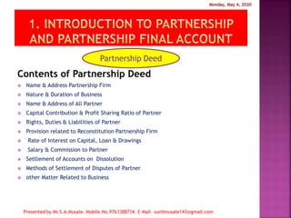 Contents of Partnership Deed
 Name & Address Partnership Firm
 Nature & Duration of Business
 Name & Address of All Partner
 Capital Contribution & Profit Sharing Ratio of Partner
 Rights, Duties & Liabilities of Partner
 Provision related to Reconstitution Partnership Firm
 Rate of Interest on Capital, Loan & Drawings
 Salary & Commission to Partner
 Settlement of Accounts on Dissolution
 Methods of Settlement of Disputes of Partner
 other Matter Related to Business
Partnership Deed
 