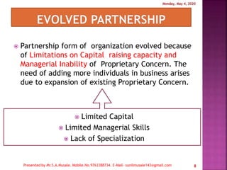  Partnership form of organization evolved because
of Limitations on Capital raising capacity and
Managerial Inability of Proprietary Concern. The
need of adding more individuals in business arises
due to expansion of existing Proprietary Concern.
 Limited Capital
 Limited Managerial Skills
 Lack of Specialization
8
 