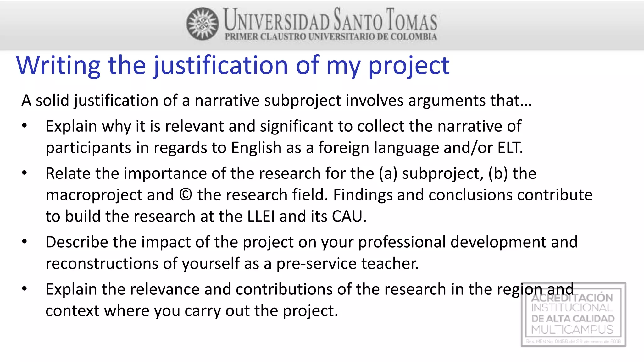 Writing the justification of my project
A solid justification of a narrative subproject involves arguments that…
• Explain why it is relevant and significant to collect the narrative of
participants in regards to English as a foreign language and/or ELT.
• Relate the importance of the research for the (a) subproject, (b) the
macroproject and © the research field. Findings and conclusions contribute
to build the research at the LLEI and its CAU.
• Describe the impact of the project on your professional development and
reconstructions of yourself as a pre-service teacher.
• Explain the relevance and contributions of the research in the region and
context where you carry out the project.
 