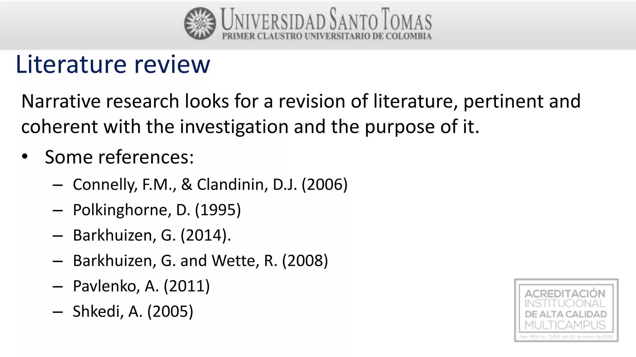 Literature review
Narrative research looks for a revision of literature, pertinent and
coherent with the investigation and the purpose of it.
• Some references:
– Connelly, F.M., & Clandinin, D.J. (2006)
– Polkinghorne, D. (1995)
– Barkhuizen, G. (2014).
– Barkhuizen, G. and Wette, R. (2008)
– Pavlenko, A. (2011)
– Shkedi, A. (2005)
 
