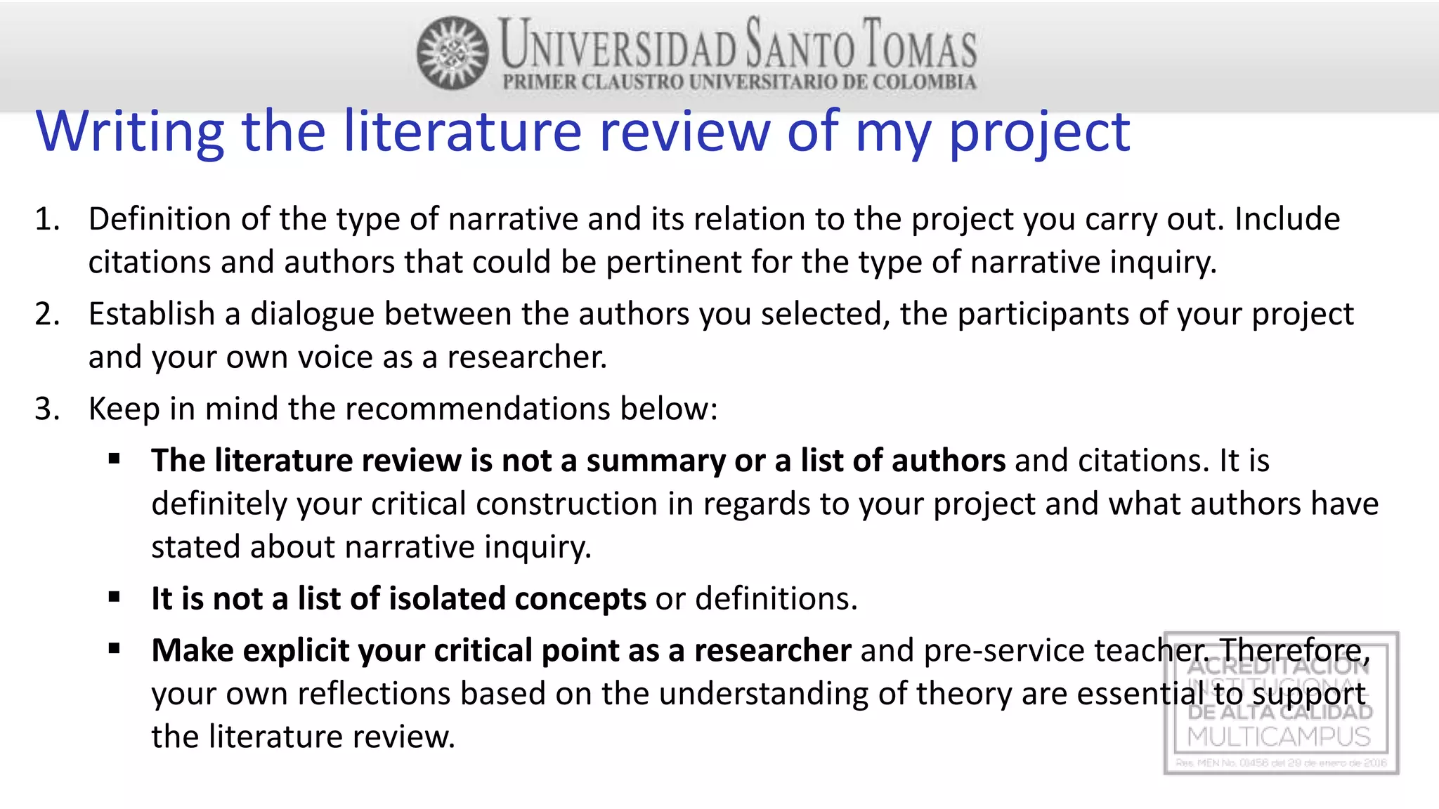 Writing the literature review of my project
1. Definition of the type of narrative and its relation to the project you carry out. Include
citations and authors that could be pertinent for the type of narrative inquiry.
2. Establish a dialogue between the authors you selected, the participants of your project
and your own voice as a researcher.
3. Keep in mind the recommendations below:
 The literature review is not a summary or a list of authors and citations. It is
definitely your critical construction in regards to your project and what authors have
stated about narrative inquiry.
 It is not a list of isolated concepts or definitions.
 Make explicit your critical point as a researcher and pre-service teacher. Therefore,
your own reflections based on the understanding of theory are essential to support
the literature review.
 