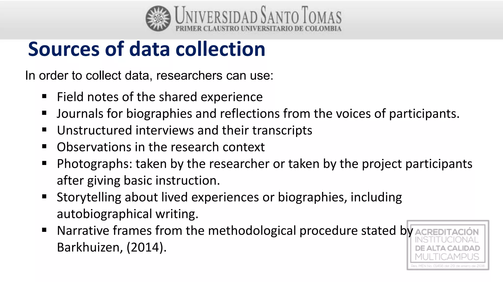 Sources of data collection
In order to collect data, researchers can use:
 Field notes of the shared experience
 Journals for biographies and reflections from the voices of participants.
 Unstructured interviews and their transcripts
 Observations in the research context
 Photographs: taken by the researcher or taken by the project participants
after giving basic instruction.
 Storytelling about lived experiences or biographies, including
autobiographical writing.
 Narrative frames from the methodological procedure stated by
Barkhuizen, (2014).
 