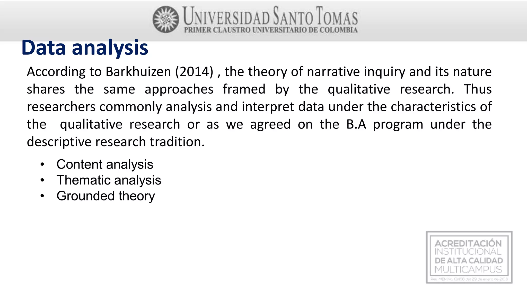 Data analysis
According to Barkhuizen (2014) , the theory of narrative inquiry and its nature
shares the same approaches framed by the qualitative research. Thus
researchers commonly analysis and interpret data under the characteristics of
the qualitative research or as we agreed on the B.A program under the
descriptive research tradition.
• Content analysis
• Thematic analysis
• Grounded theory
 
