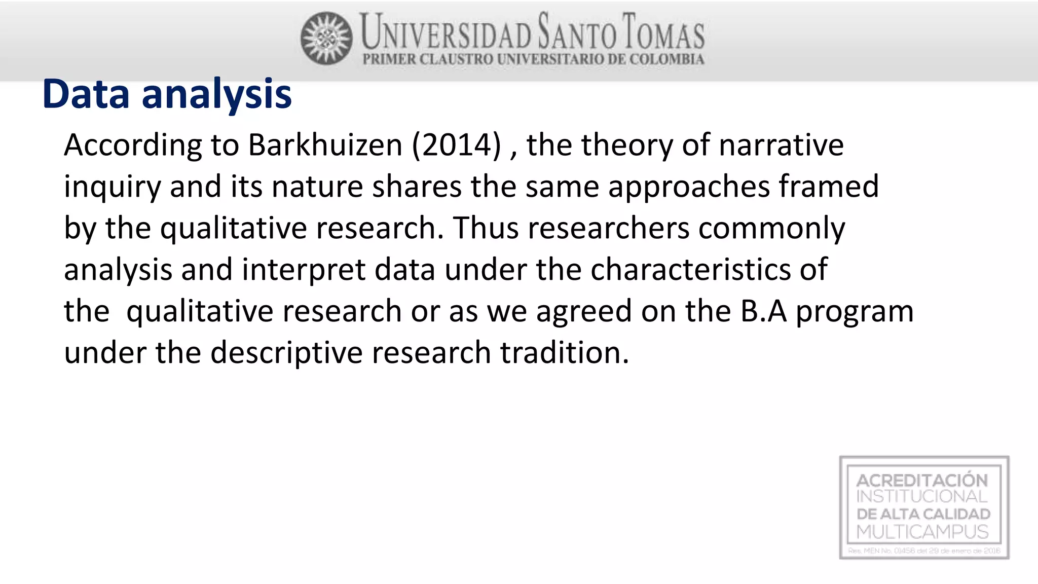 Data analysis
According to Barkhuizen (2014) , the theory of narrative
inquiry and its nature shares the same approaches framed
by the qualitative research. Thus researchers commonly
analysis and interpret data under the characteristics of
the qualitative research or as we agreed on the B.A program
under the descriptive research tradition.
 