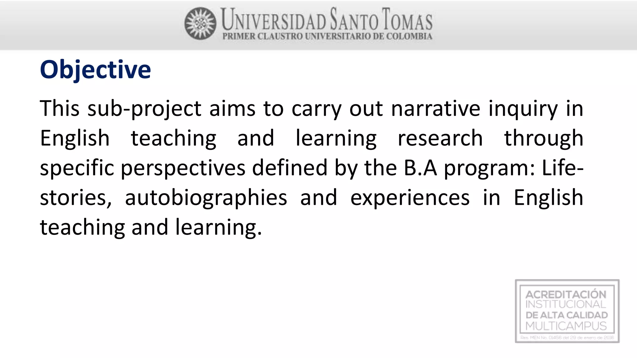 Objective
This sub-project aims to carry out narrative inquiry in
English teaching and learning research through
specific perspectives defined by the B.A program: Life-
stories, autobiographies and experiences in English
teaching and learning.
 