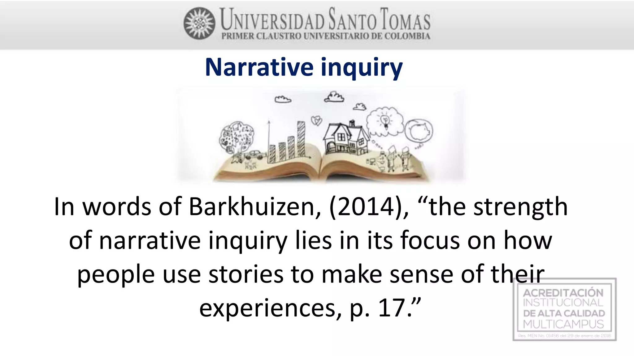 In words of Barkhuizen, (2014), “the strength
of narrative inquiry lies in its focus on how
people use stories to make sense of their
experiences, p. 17.”
Narrative inquiry
 
