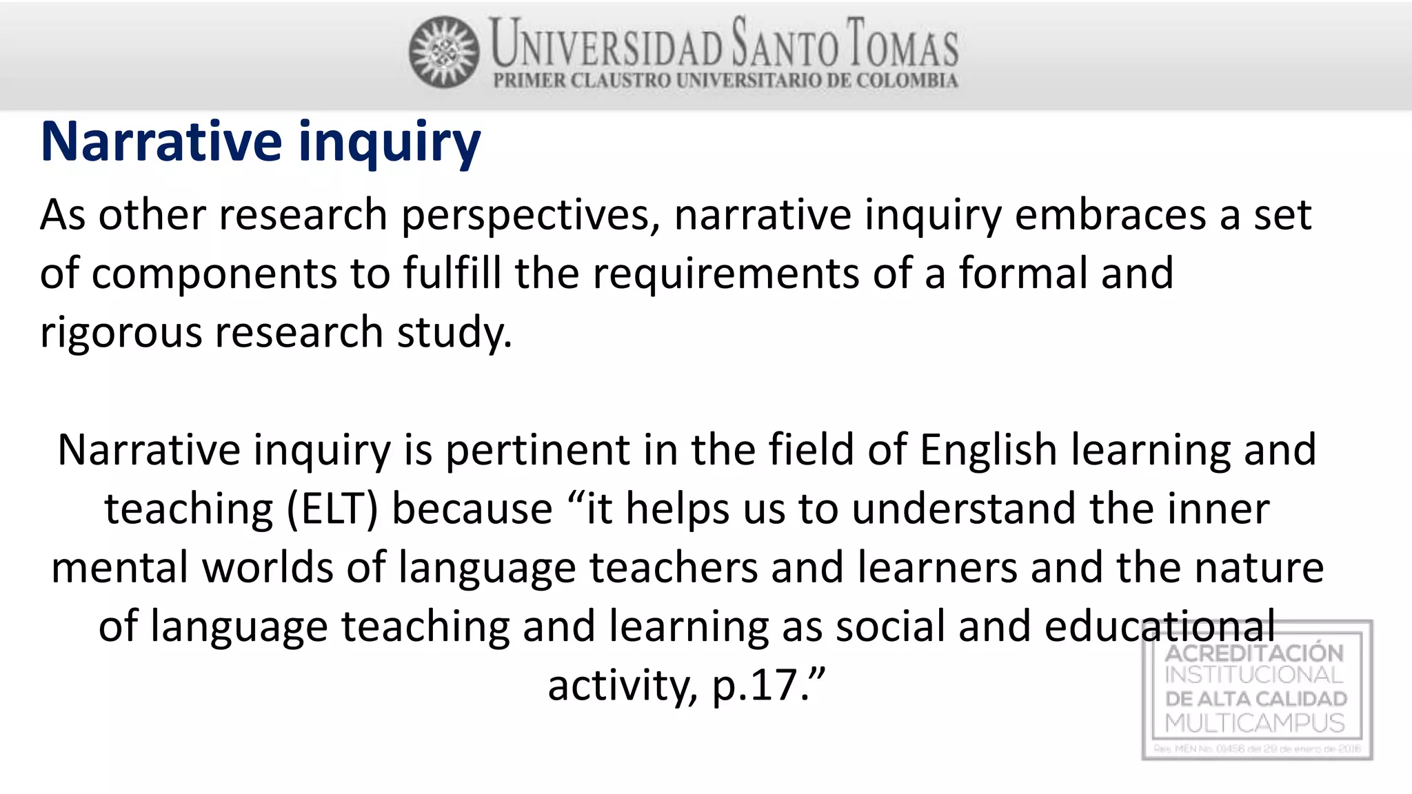 As other research perspectives, narrative inquiry embraces a set
of components to fulfill the requirements of a formal and
rigorous research study.
Narrative inquiry is pertinent in the field of English learning and
teaching (ELT) because “it helps us to understand the inner
mental worlds of language teachers and learners and the nature
of language teaching and learning as social and educational
activity, p.17.”
Narrative inquiry
 