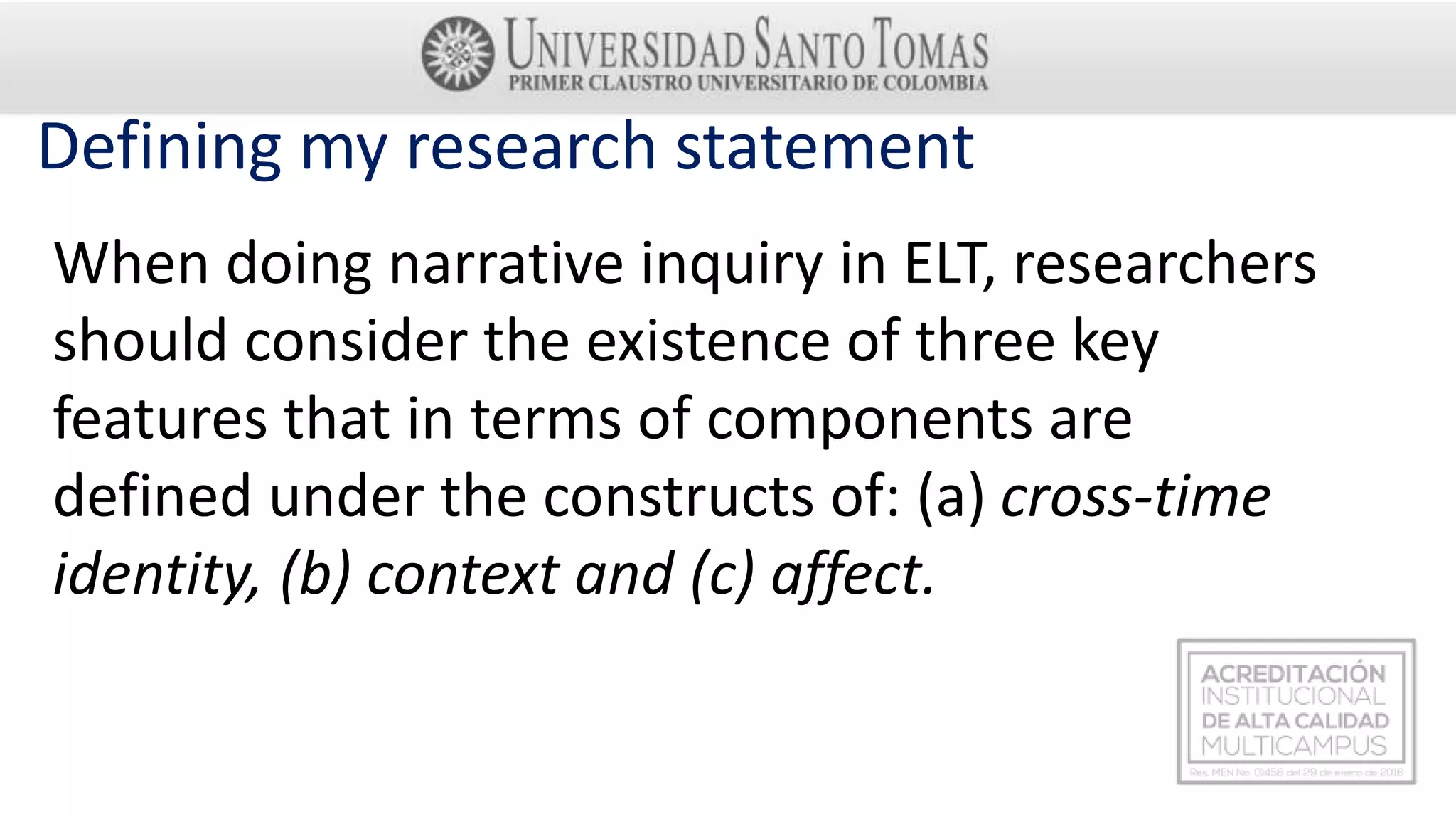 Defining my research statement
When doing narrative inquiry in ELT, researchers
should consider the existence of three key
features that in terms of components are
defined under the constructs of: (a) cross-time
identity, (b) context and (c) affect.
 