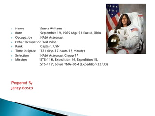  Name Sunita Williams
 Born September 19, 1965 (Age 51 Euclid, Ohio
 Occupation NASA Astronaut
 Other Occupation Test Pilot
 Rank Captain, USN
 Time in Space 321 days 17 hours 15 minutes
 Selection NASA Astronaut Group 17
 Mission STS-116, Expedition 14, Expedition 15,
STS-117, Soyuz TMA-05M (Expedition(32/33)
Prepared By
Jancy Bosco
 