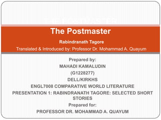 Prepared by:
MAHADI KAMALUDIN
(G1228277)
DELL/KIRKHS
ENGL7008 COMPARATIVE WORLD LITERATURE
PRESENTATION 1: RABINDRANATH TAGORE: SELECTED SHORT
STORIES
Prepared for:
PROFESSOR DR. MOHAMMAD A. QUAYUM
THE POSTMASTER
The Postmaster
Rabindranath Tagore
Translated & Introduced by: Professor Dr. Mohammad A. Quayum
 