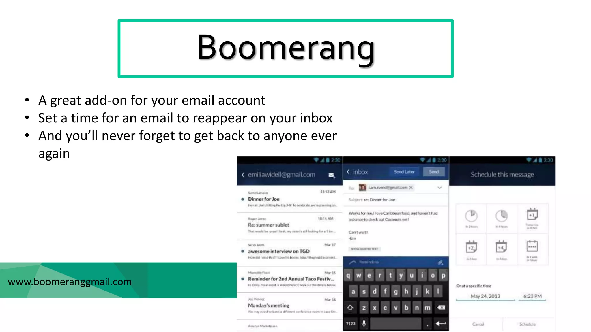 Boomerang
www.boomeranggmail.com
• A great add-on for your email account
• Set a time for an email to reappear on your inbox
• And you’ll never forget to get back to anyone ever
again
 